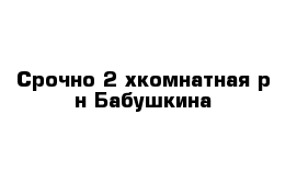 Срочно 2-хкомнатная р-н Бабушкина